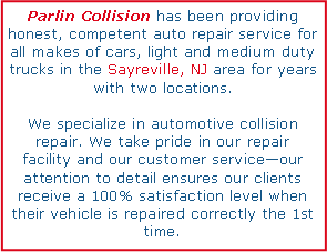 Text Box: Parlin Collision has been providing honest, competent auto repair service for all makes of cars, light and medium duty trucks in the Sayreville, NJ area for years with two locations. We specialize in automotive collision repair. We take pride in our repair  facility and our customer serviceour attention to detail ensures our clients receive a 100% satisfaction level when their vehicle is repaired correctly the 1st time.